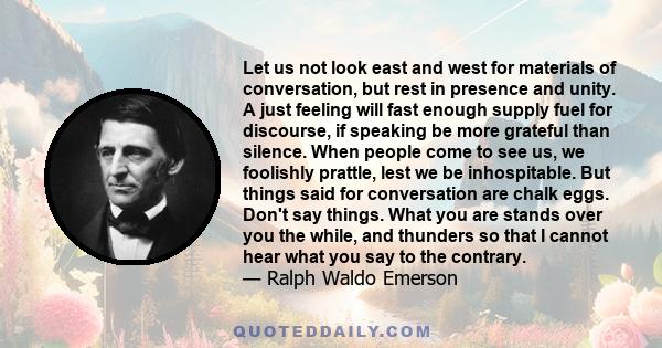 Let us not look east and west for materials of conversation, but rest in presence and unity. A just feeling will fast enough supply fuel for discourse, if speaking be more grateful than silence. When people come to see