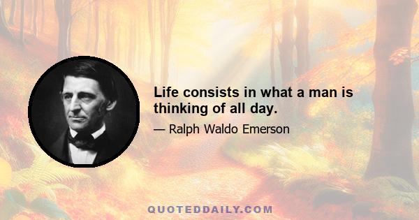 Life consists in what a man is thinking of all day.