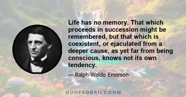 Life has no memory. That which proceeds in succession might be remembered, but that which is coexistent, or ejaculated from a deeper cause, as yet far from being conscious, knows not its own tendency.