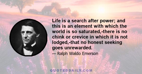 Life is a search after power; and this is an element with which the world is so saturated,-there is no chink or crevice in which it is not lodged,-that no honest seeking goes unrewarded.