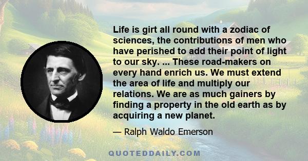 Life is girt all round with a zodiac of sciences, the contributions of men who have perished to add their point of light to our sky. ... These road-makers on every hand enrich us. We must extend the area of life and