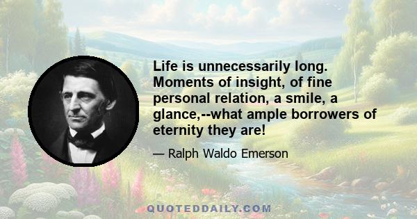 Life is unnecessarily long. Moments of insight, of fine personal relation, a smile, a glance,--what ample borrowers of eternity they are!