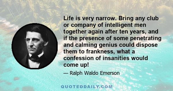 Life is very narrow. Bring any club or company of intelligent men together again after ten years, and if the presence of some penetrating and calming genius could dispose them to frankness, what a confession of