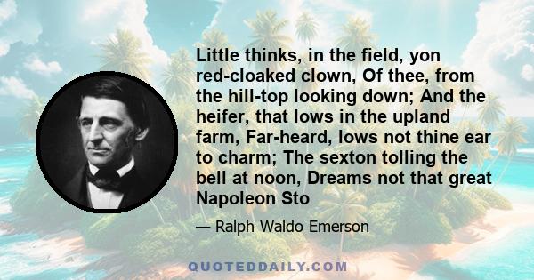 Little thinks, in the field, yon red-cloaked clown, Of thee, from the hill-top looking down; And the heifer, that lows in the upland farm, Far-heard, lows not thine ear to charm; The sexton tolling the bell at noon,