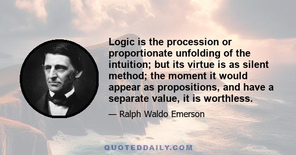 Logic is the procession or proportionate unfolding of the intuition; but its virtue is as silent method; the moment it would appear as propositions, and have a separate value, it is worthless.