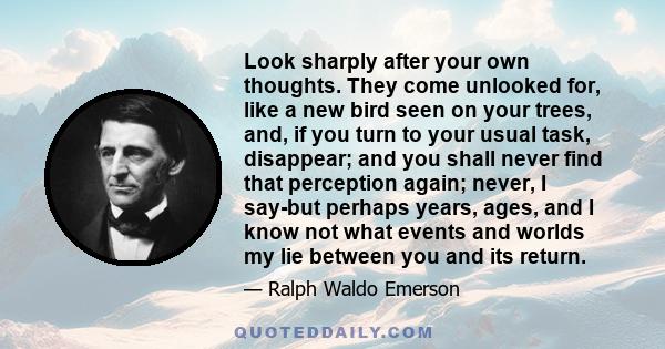 Look sharply after your own thoughts. They come unlooked for, like a new bird seen on your trees, and, if you turn to your usual task, disappear; and you shall never find that perception again; never, I say-but perhaps