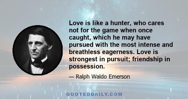 Love is like a hunter, who cares not for the game when once caught, which he may have pursued with the most intense and breathless eagerness. Love is strongest in pursuit; friendship in possession.