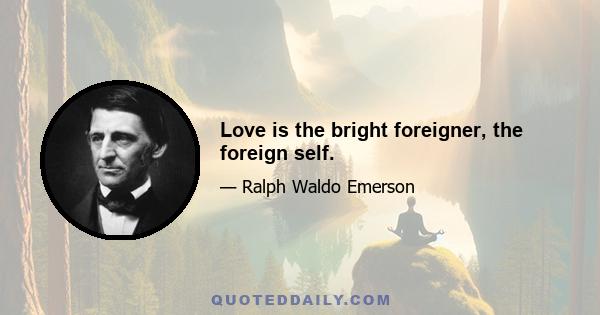 Love is the bright foreigner, the foreign self.