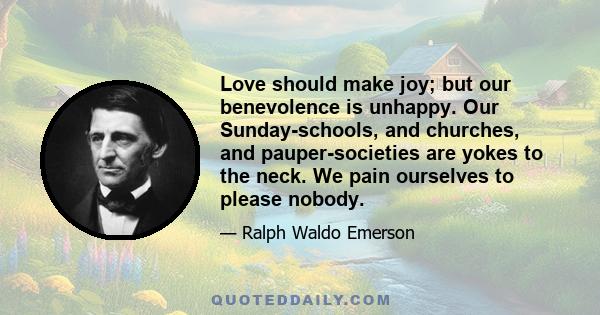 Love should make joy; but our benevolence is unhappy. Our Sunday-schools, and churches, and pauper-societies are yokes to the neck. We pain ourselves to please nobody.