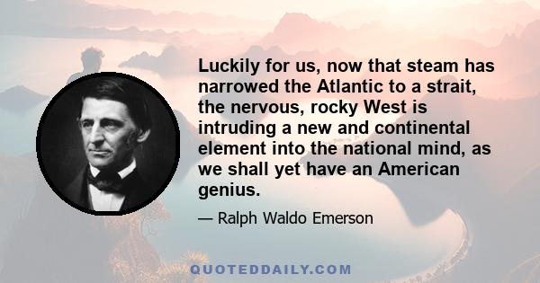 Luckily for us, now that steam has narrowed the Atlantic to a strait, the nervous, rocky West is intruding a new and continental element into the national mind, as we shall yet have an American genius.