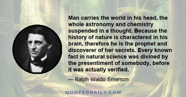 Man carries the world in his head, the whole astronomy and chemistry suspended in a thought. Because the history of nature is charactered in his brain, therefore he is the prophet and discoverer of her secrets. Every