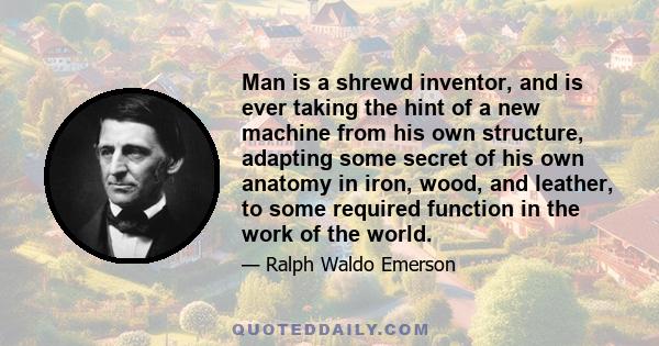 Man is a shrewd inventor, and is ever taking the hint of a new machine from his own structure, adapting some secret of his own anatomy in iron, wood, and leather, to some required function in the work of the world.