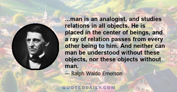 ...man is an analogist, and studies relations in all objects. He is placed in the center of beings, and a ray of relation passes from every other being to him. And neither can man be understood without these objects,