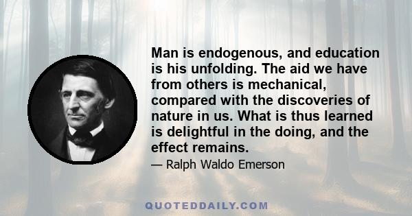 Man is endogenous, and education is his unfolding. The aid we have from others is mechanical, compared with the discoveries of nature in us. What is thus learned is delightful in the doing, and the effect remains.