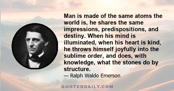 Man is made of the same atoms the world is, he shares the same impressions, predispositions, and destiny. When his mind is illuminated, when his heart is kind, he throws himself joyfully into the sublime order, and