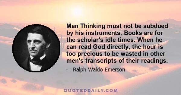 Man Thinking must not be subdued by his instruments. Books are for the scholar's idle times. When he can read God directly, the hour is too precious to be wasted in other men's transcripts of their readings.