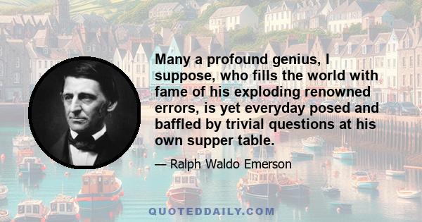 Many a profound genius, I suppose, who fills the world with fame of his exploding renowned errors, is yet everyday posed and baffled by trivial questions at his own supper table.