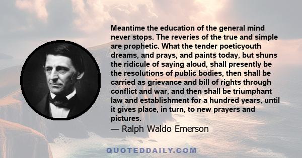 Meantime the education of the general mind never stops. The reveries of the true and simple are prophetic. What the tender poeticyouth dreams, and prays, and paints today, but shuns the ridicule of saying aloud, shall