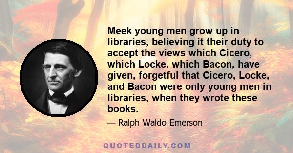 Meek young men grow up in libraries, believing it their duty to accept the views which Cicero, which Locke, which Bacon, have given, forgetful that Cicero, Locke, and Bacon were only young men in libraries, when they