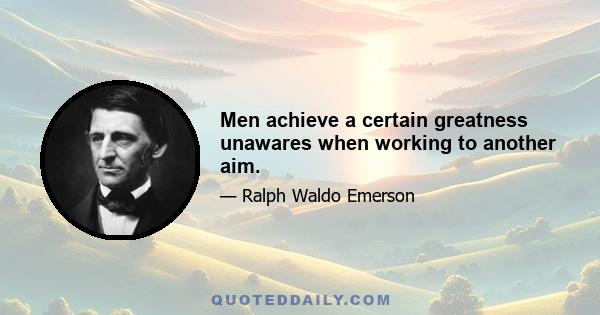 Men achieve a certain greatness unawares when working to another aim.