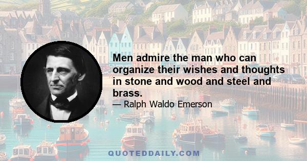 Men admire the man who can organize their wishes and thoughts in stone and wood and steel and brass.