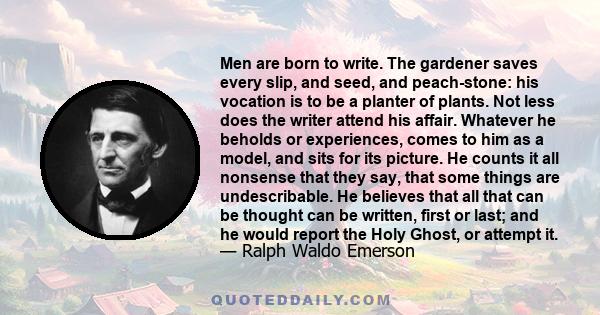 Men are born to write. The gardener saves every slip, and seed, and peach-stone: his vocation is to be a planter of plants. Not less does the writer attend his affair. Whatever he beholds or experiences, comes to him as 