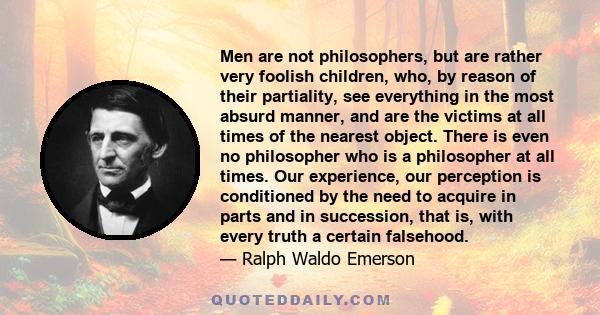 Men are not philosophers, but are rather very foolish children, who, by reason of their partiality, see everything in the most absurd manner, and are the victims at all times of the nearest object. There is even no