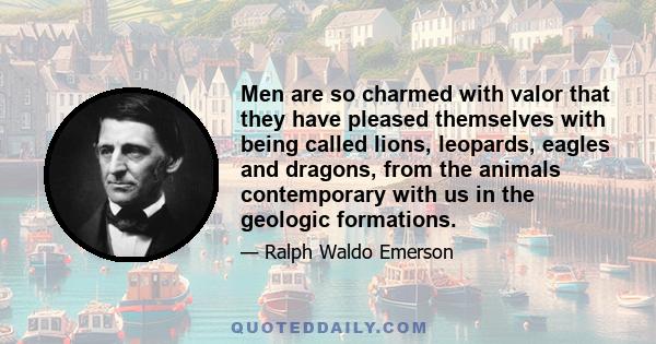 Men are so charmed with valor that they have pleased themselves with being called lions, leopards, eagles and dragons, from the animals contemporary with us in the geologic formations.