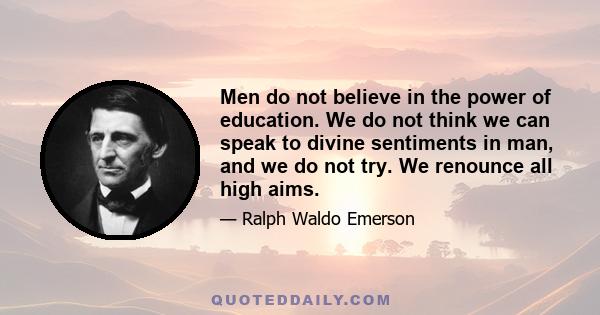 Men do not believe in the power of education. We do not think we can speak to divine sentiments in man, and we do not try. We renounce all high aims.