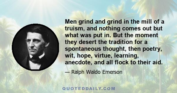 Men grind and grind in the mill of a truism, and nothing comes out but what was put in. But the moment they desert the tradition for a spontaneous thought, then poetry, wit, hope, virtue, learning, anecdote, and all