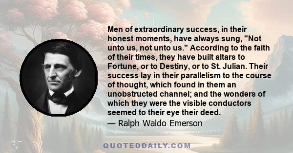 Men of extraordinary success, in their honest moments, have always sung, Not unto us, not unto us. According to the faith of their times, they have built altars to Fortune, or to Destiny, or to St. Julian. Their success 