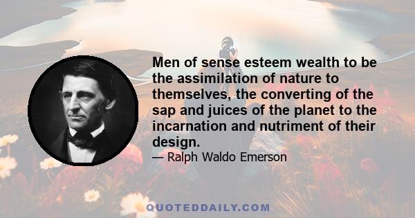 Men of sense esteem wealth to be the assimilation of nature to themselves, the converting of the sap and juices of the planet to the incarnation and nutriment of their design.