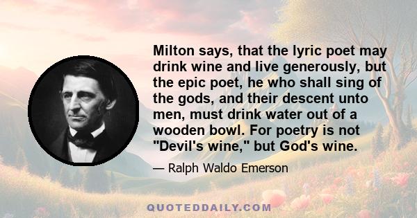 Milton says, that the lyric poet may drink wine and live generously, but the epic poet, he who shall sing of the gods, and their descent unto men, must drink water out of a wooden bowl. For poetry is not Devil's wine,