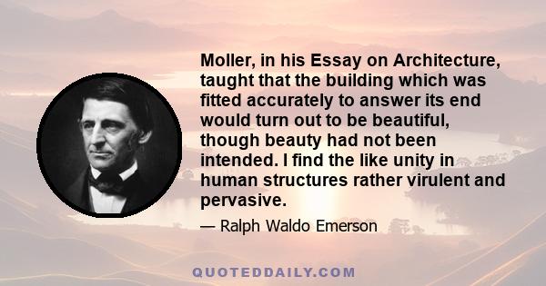 Moller, in his Essay on Architecture, taught that the building which was fitted accurately to answer its end would turn out to be beautiful, though beauty had not been intended. I find the like unity in human structures 