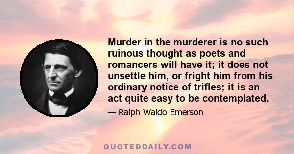 Murder in the murderer is no such ruinous thought as poets and romancers will have it; it does not unsettle him, or fright him from his ordinary notice of trifles; it is an act quite easy to be contemplated.