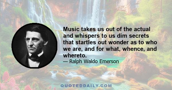 Music takes us out of the actual and whispers to us dim secrets that startles out wonder as to who we are, and for what, whence, and whereto.