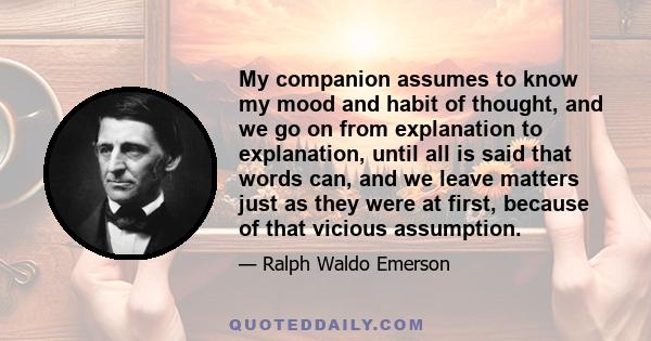 My companion assumes to know my mood and habit of thought, and we go on from explanation to explanation, until all is said that words can, and we leave matters just as they were at first, because of that vicious