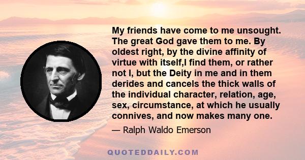 My friends have come to me unsought. The great God gave them to me. By oldest right, by the divine affinity of virtue with itself,I find them, or rather not I, but the Deity in me and in them derides and cancels the