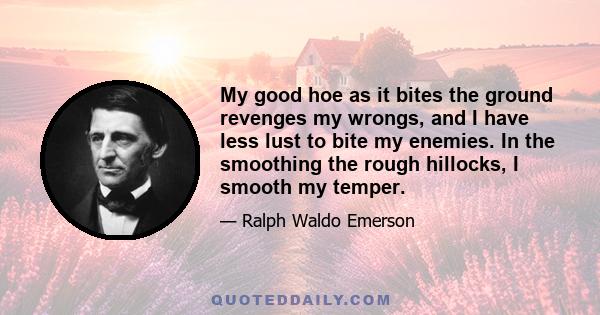 My good hoe as it bites the ground revenges my wrongs, and I have less lust to bite my enemies. In the smoothing the rough hillocks, I smooth my temper.