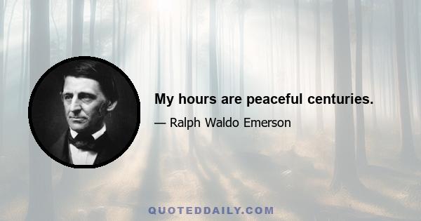 My hours are peaceful centuries.