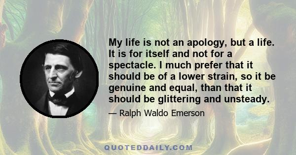 My life is not an apology, but a life. It is for itself and not for a spectacle. I much prefer that it should be of a lower strain, so it be genuine and equal, than that it should be glittering and unsteady.