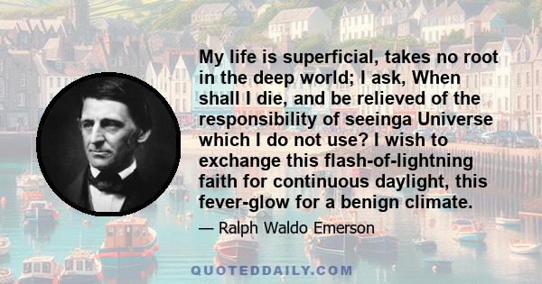 My life is superficial, takes no root in the deep world; I ask, When shall I die, and be relieved of the responsibility of seeinga Universe which I do not use? I wish to exchange this flash-of-lightning faith for