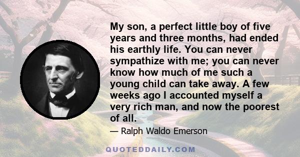 My son, a perfect little boy of five years and three months, had ended his earthly life. You can never sympathize with me; you can never know how much of me such a young child can take away. A few weeks ago I accounted