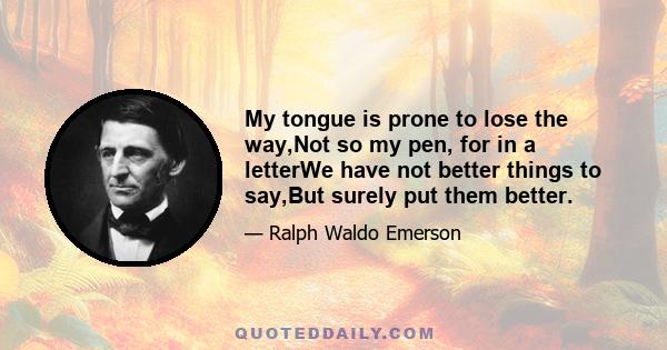 My tongue is prone to lose the way,Not so my pen, for in a letterWe have not better things to say,But surely put them better.