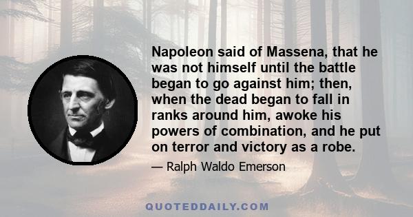 Napoleon said of Massena, that he was not himself until the battle began to go against him; then, when the dead began to fall in ranks around him, awoke his powers of combination, and he put on terror and victory as a