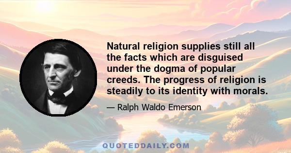 Natural religion supplies still all the facts which are disguised under the dogma of popular creeds. The progress of religion is steadily to its identity with morals.