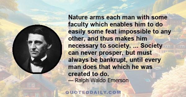 Nature arms each man with some faculty which enables him to do easily some feat impossible to any other, and thus makes him necessary to society. ... Society can never prosper, but must always be bankrupt, until every