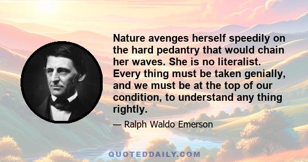 Nature avenges herself speedily on the hard pedantry that would chain her waves. She is no literalist. Every thing must be taken genially, and we must be at the top of our condition, to understand any thing rightly.