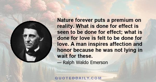 Nature forever puts a premium on reality. What is done for effect is seen to be done for effect; what is done for love is felt to be done for love. A man inspires affection and honor because he was not lying in wait for 