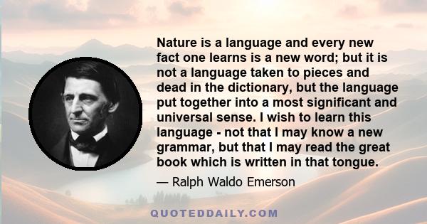 Nature is a language and every new fact one learns is a new word; but it is not a language taken to pieces and dead in the dictionary, but the language put together into a most significant and universal sense. I wish to 